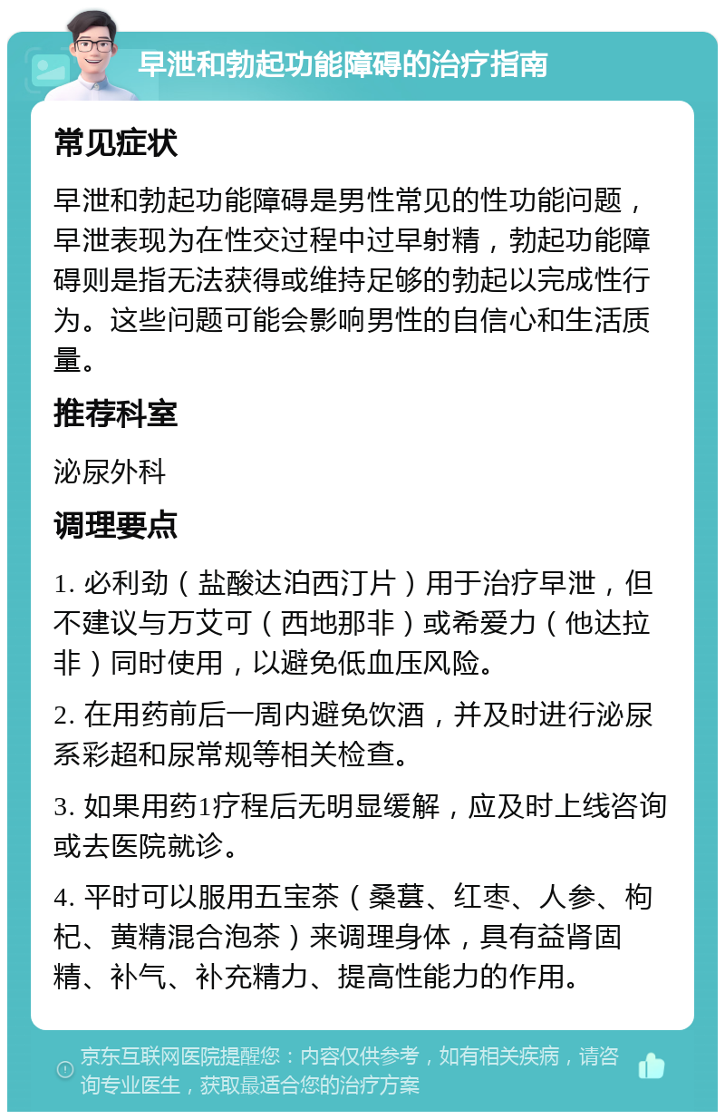 早泄和勃起功能障碍的治疗指南 常见症状 早泄和勃起功能障碍是男性常见的性功能问题，早泄表现为在性交过程中过早射精，勃起功能障碍则是指无法获得或维持足够的勃起以完成性行为。这些问题可能会影响男性的自信心和生活质量。 推荐科室 泌尿外科 调理要点 1. 必利劲（盐酸达泊西汀片）用于治疗早泄，但不建议与万艾可（西地那非）或希爱力（他达拉非）同时使用，以避免低血压风险。 2. 在用药前后一周内避免饮酒，并及时进行泌尿系彩超和尿常规等相关检查。 3. 如果用药1疗程后无明显缓解，应及时上线咨询或去医院就诊。 4. 平时可以服用五宝茶（桑葚、红枣、人参、枸杞、黄精混合泡茶）来调理身体，具有益肾固精、补气、补充精力、提高性能力的作用。