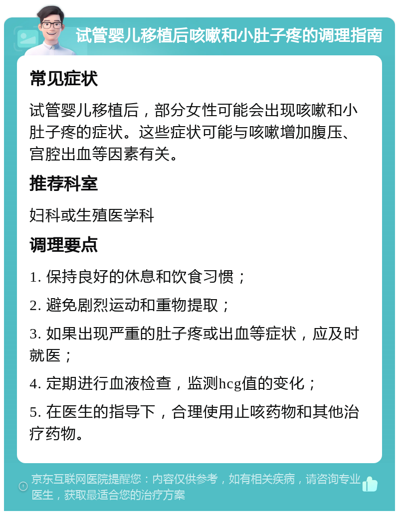 试管婴儿移植后咳嗽和小肚子疼的调理指南 常见症状 试管婴儿移植后，部分女性可能会出现咳嗽和小肚子疼的症状。这些症状可能与咳嗽增加腹压、宫腔出血等因素有关。 推荐科室 妇科或生殖医学科 调理要点 1. 保持良好的休息和饮食习惯； 2. 避免剧烈运动和重物提取； 3. 如果出现严重的肚子疼或出血等症状，应及时就医； 4. 定期进行血液检查，监测hcg值的变化； 5. 在医生的指导下，合理使用止咳药物和其他治疗药物。