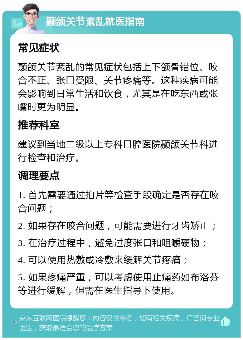 颞颌关节紊乱就医指南 常见症状 颞颌关节紊乱的常见症状包括上下颌骨错位、咬合不正、张口受限、关节疼痛等。这种疾病可能会影响到日常生活和饮食，尤其是在吃东西或张嘴时更为明显。 推荐科室 建议到当地二级以上专科口腔医院颞颌关节科进行检查和治疗。 调理要点 1. 首先需要通过拍片等检查手段确定是否存在咬合问题； 2. 如果存在咬合问题，可能需要进行牙齿矫正； 3. 在治疗过程中，避免过度张口和咀嚼硬物； 4. 可以使用热敷或冷敷来缓解关节疼痛； 5. 如果疼痛严重，可以考虑使用止痛药如布洛芬等进行缓解，但需在医生指导下使用。