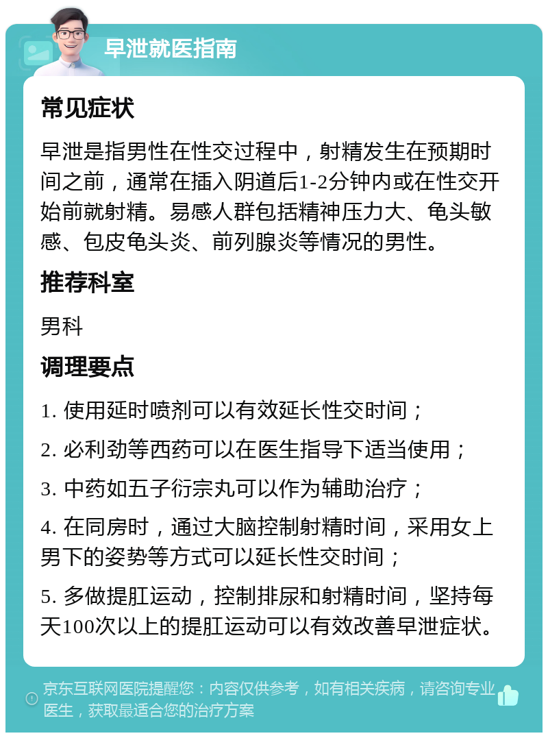 早泄就医指南 常见症状 早泄是指男性在性交过程中，射精发生在预期时间之前，通常在插入阴道后1-2分钟内或在性交开始前就射精。易感人群包括精神压力大、龟头敏感、包皮龟头炎、前列腺炎等情况的男性。 推荐科室 男科 调理要点 1. 使用延时喷剂可以有效延长性交时间； 2. 必利劲等西药可以在医生指导下适当使用； 3. 中药如五子衍宗丸可以作为辅助治疗； 4. 在同房时，通过大脑控制射精时间，采用女上男下的姿势等方式可以延长性交时间； 5. 多做提肛运动，控制排尿和射精时间，坚持每天100次以上的提肛运动可以有效改善早泄症状。