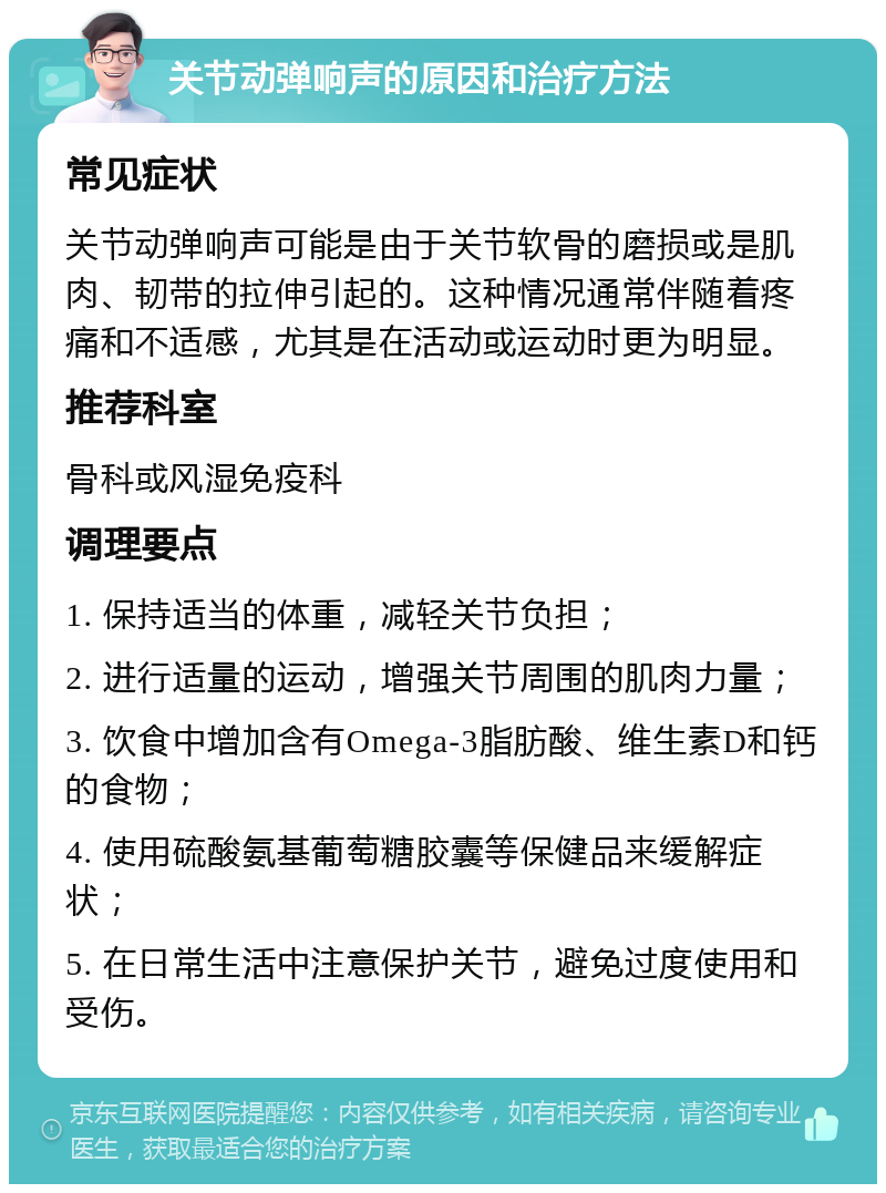 关节动弹响声的原因和治疗方法 常见症状 关节动弹响声可能是由于关节软骨的磨损或是肌肉、韧带的拉伸引起的。这种情况通常伴随着疼痛和不适感，尤其是在活动或运动时更为明显。 推荐科室 骨科或风湿免疫科 调理要点 1. 保持适当的体重，减轻关节负担； 2. 进行适量的运动，增强关节周围的肌肉力量； 3. 饮食中增加含有Omega-3脂肪酸、维生素D和钙的食物； 4. 使用硫酸氨基葡萄糖胶囊等保健品来缓解症状； 5. 在日常生活中注意保护关节，避免过度使用和受伤。