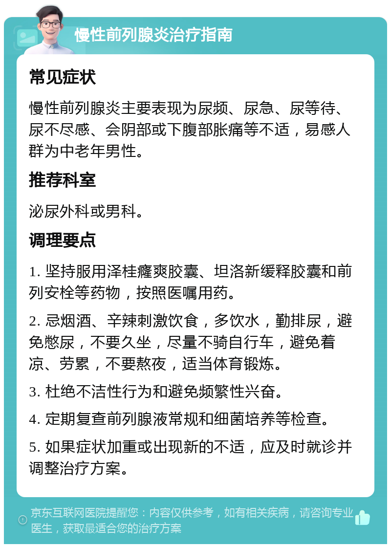 慢性前列腺炎治疗指南 常见症状 慢性前列腺炎主要表现为尿频、尿急、尿等待、尿不尽感、会阴部或下腹部胀痛等不适，易感人群为中老年男性。 推荐科室 泌尿外科或男科。 调理要点 1. 坚持服用泽桂癃爽胶囊、坦洛新缓释胶囊和前列安栓等药物，按照医嘱用药。 2. 忌烟酒、辛辣刺激饮食，多饮水，勤排尿，避免憋尿，不要久坐，尽量不骑自行车，避免着凉、劳累，不要熬夜，适当体育锻炼。 3. 杜绝不洁性行为和避免频繁性兴奋。 4. 定期复查前列腺液常规和细菌培养等检查。 5. 如果症状加重或出现新的不适，应及时就诊并调整治疗方案。