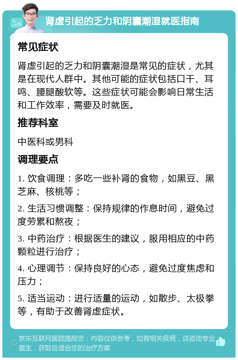 肾虚引起的乏力和阴囊潮湿就医指南 常见症状 肾虚引起的乏力和阴囊潮湿是常见的症状，尤其是在现代人群中。其他可能的症状包括口干、耳鸣、腰腿酸软等。这些症状可能会影响日常生活和工作效率，需要及时就医。 推荐科室 中医科或男科 调理要点 1. 饮食调理：多吃一些补肾的食物，如黑豆、黑芝麻、核桃等； 2. 生活习惯调整：保持规律的作息时间，避免过度劳累和熬夜； 3. 中药治疗：根据医生的建议，服用相应的中药颗粒进行治疗； 4. 心理调节：保持良好的心态，避免过度焦虑和压力； 5. 适当运动：进行适量的运动，如散步、太极拳等，有助于改善肾虚症状。