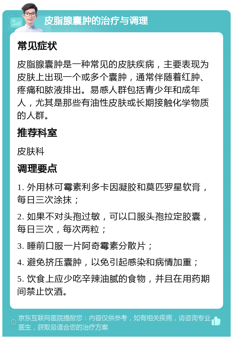 皮脂腺囊肿的治疗与调理 常见症状 皮脂腺囊肿是一种常见的皮肤疾病，主要表现为皮肤上出现一个或多个囊肿，通常伴随着红肿、疼痛和脓液排出。易感人群包括青少年和成年人，尤其是那些有油性皮肤或长期接触化学物质的人群。 推荐科室 皮肤科 调理要点 1. 外用林可霉素利多卡因凝胶和莫匹罗星软膏，每日三次涂抹； 2. 如果不对头孢过敏，可以口服头孢拉定胶囊，每日三次，每次两粒； 3. 睡前口服一片阿奇霉素分散片； 4. 避免挤压囊肿，以免引起感染和病情加重； 5. 饮食上应少吃辛辣油腻的食物，并且在用药期间禁止饮酒。