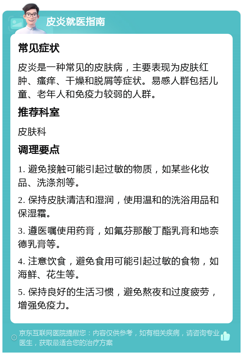 皮炎就医指南 常见症状 皮炎是一种常见的皮肤病，主要表现为皮肤红肿、瘙痒、干燥和脱屑等症状。易感人群包括儿童、老年人和免疫力较弱的人群。 推荐科室 皮肤科 调理要点 1. 避免接触可能引起过敏的物质，如某些化妆品、洗涤剂等。 2. 保持皮肤清洁和湿润，使用温和的洗浴用品和保湿霜。 3. 遵医嘱使用药膏，如氟芬那酸丁酯乳膏和地奈德乳膏等。 4. 注意饮食，避免食用可能引起过敏的食物，如海鲜、花生等。 5. 保持良好的生活习惯，避免熬夜和过度疲劳，增强免疫力。