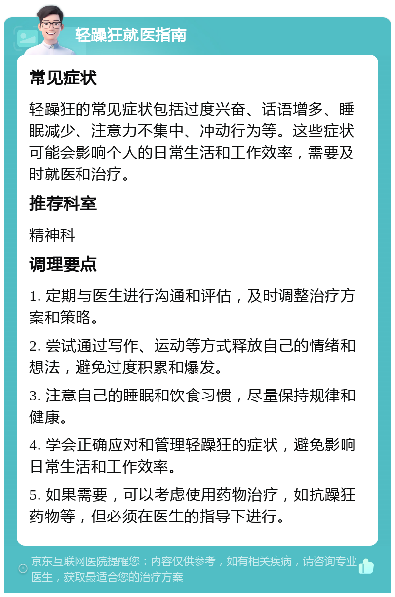 轻躁狂就医指南 常见症状 轻躁狂的常见症状包括过度兴奋、话语增多、睡眠减少、注意力不集中、冲动行为等。这些症状可能会影响个人的日常生活和工作效率，需要及时就医和治疗。 推荐科室 精神科 调理要点 1. 定期与医生进行沟通和评估，及时调整治疗方案和策略。 2. 尝试通过写作、运动等方式释放自己的情绪和想法，避免过度积累和爆发。 3. 注意自己的睡眠和饮食习惯，尽量保持规律和健康。 4. 学会正确应对和管理轻躁狂的症状，避免影响日常生活和工作效率。 5. 如果需要，可以考虑使用药物治疗，如抗躁狂药物等，但必须在医生的指导下进行。