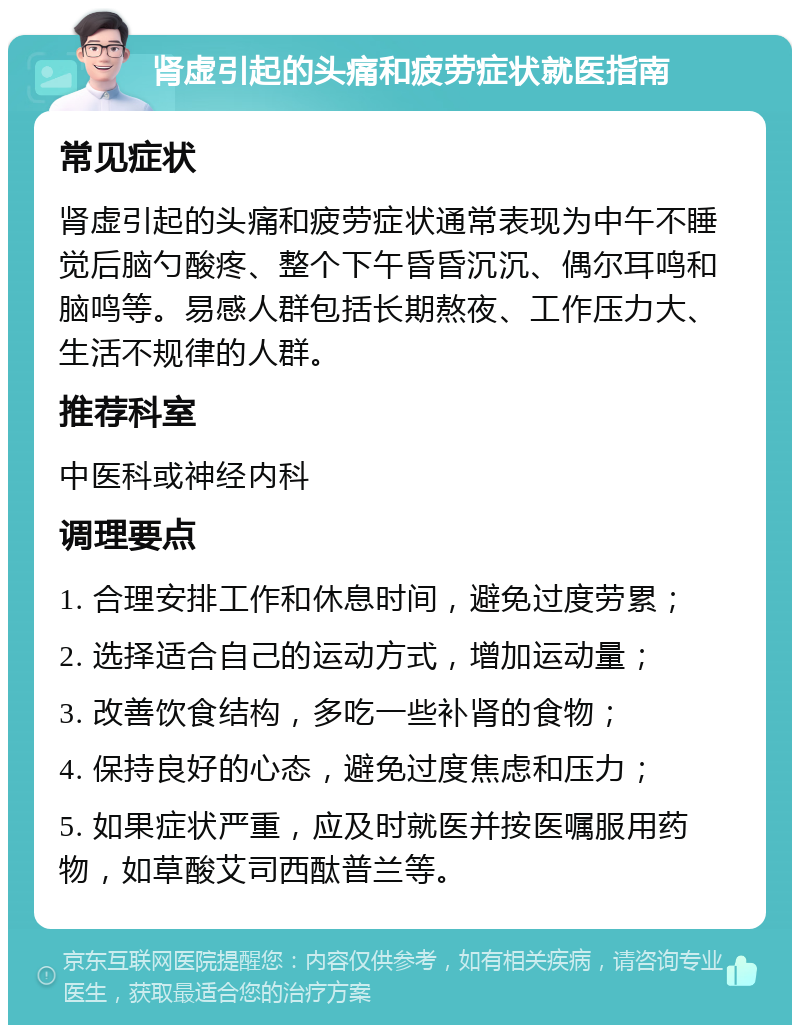 肾虚引起的头痛和疲劳症状就医指南 常见症状 肾虚引起的头痛和疲劳症状通常表现为中午不睡觉后脑勺酸疼、整个下午昏昏沉沉、偶尔耳鸣和脑鸣等。易感人群包括长期熬夜、工作压力大、生活不规律的人群。 推荐科室 中医科或神经内科 调理要点 1. 合理安排工作和休息时间，避免过度劳累； 2. 选择适合自己的运动方式，增加运动量； 3. 改善饮食结构，多吃一些补肾的食物； 4. 保持良好的心态，避免过度焦虑和压力； 5. 如果症状严重，应及时就医并按医嘱服用药物，如草酸艾司西酞普兰等。