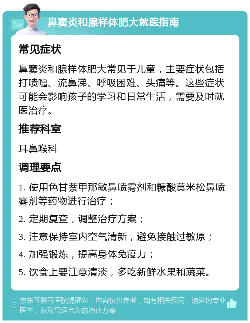 鼻窦炎和腺样体肥大就医指南 常见症状 鼻窦炎和腺样体肥大常见于儿童，主要症状包括打喷嚏、流鼻涕、呼吸困难、头痛等。这些症状可能会影响孩子的学习和日常生活，需要及时就医治疗。 推荐科室 耳鼻喉科 调理要点 1. 使用色甘萘甲那敏鼻喷雾剂和糠酸莫米松鼻喷雾剂等药物进行治疗； 2. 定期复查，调整治疗方案； 3. 注意保持室内空气清新，避免接触过敏原； 4. 加强锻炼，提高身体免疫力； 5. 饮食上要注意清淡，多吃新鲜水果和蔬菜。