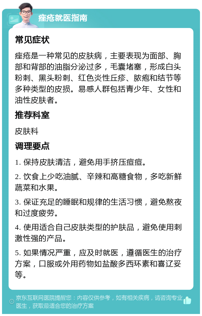 痤疮就医指南 常见症状 痤疮是一种常见的皮肤病，主要表现为面部、胸部和背部的油脂分泌过多，毛囊堵塞，形成白头粉刺、黑头粉刺、红色炎性丘疹、脓疱和结节等多种类型的皮损。易感人群包括青少年、女性和油性皮肤者。 推荐科室 皮肤科 调理要点 1. 保持皮肤清洁，避免用手挤压痘痘。 2. 饮食上少吃油腻、辛辣和高糖食物，多吃新鲜蔬菜和水果。 3. 保证充足的睡眠和规律的生活习惯，避免熬夜和过度疲劳。 4. 使用适合自己皮肤类型的护肤品，避免使用刺激性强的产品。 5. 如果情况严重，应及时就医，遵循医生的治疗方案，口服或外用药物如盐酸多西环素和喜辽妥等。