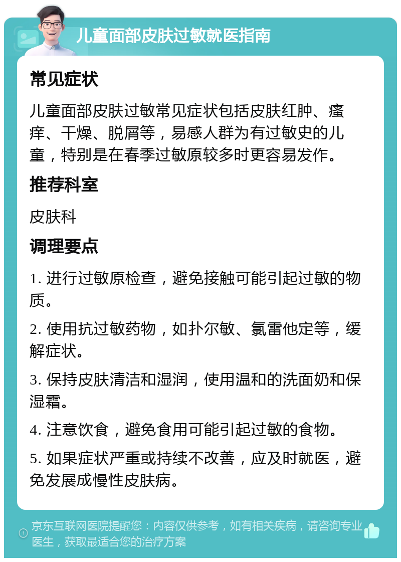 儿童面部皮肤过敏就医指南 常见症状 儿童面部皮肤过敏常见症状包括皮肤红肿、瘙痒、干燥、脱屑等，易感人群为有过敏史的儿童，特别是在春季过敏原较多时更容易发作。 推荐科室 皮肤科 调理要点 1. 进行过敏原检查，避免接触可能引起过敏的物质。 2. 使用抗过敏药物，如扑尔敏、氯雷他定等，缓解症状。 3. 保持皮肤清洁和湿润，使用温和的洗面奶和保湿霜。 4. 注意饮食，避免食用可能引起过敏的食物。 5. 如果症状严重或持续不改善，应及时就医，避免发展成慢性皮肤病。