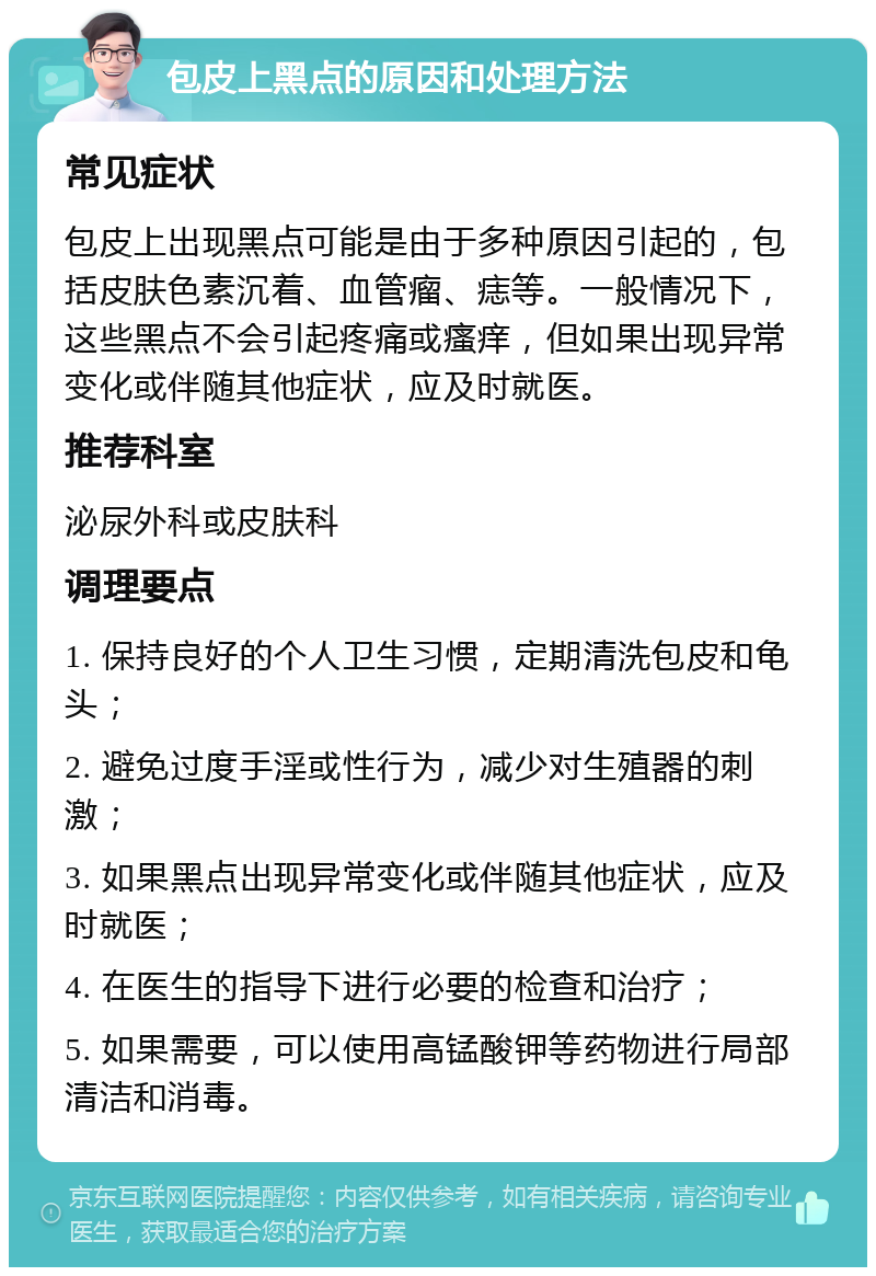 包皮上黑点的原因和处理方法 常见症状 包皮上出现黑点可能是由于多种原因引起的，包括皮肤色素沉着、血管瘤、痣等。一般情况下，这些黑点不会引起疼痛或瘙痒，但如果出现异常变化或伴随其他症状，应及时就医。 推荐科室 泌尿外科或皮肤科 调理要点 1. 保持良好的个人卫生习惯，定期清洗包皮和龟头； 2. 避免过度手淫或性行为，减少对生殖器的刺激； 3. 如果黑点出现异常变化或伴随其他症状，应及时就医； 4. 在医生的指导下进行必要的检查和治疗； 5. 如果需要，可以使用高锰酸钾等药物进行局部清洁和消毒。