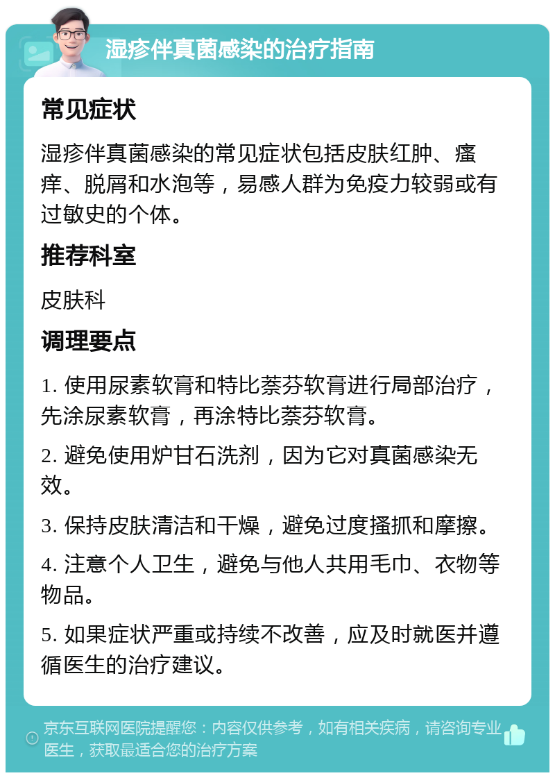 湿疹伴真菌感染的治疗指南 常见症状 湿疹伴真菌感染的常见症状包括皮肤红肿、瘙痒、脱屑和水泡等，易感人群为免疫力较弱或有过敏史的个体。 推荐科室 皮肤科 调理要点 1. 使用尿素软膏和特比萘芬软膏进行局部治疗，先涂尿素软膏，再涂特比萘芬软膏。 2. 避免使用炉甘石洗剂，因为它对真菌感染无效。 3. 保持皮肤清洁和干燥，避免过度搔抓和摩擦。 4. 注意个人卫生，避免与他人共用毛巾、衣物等物品。 5. 如果症状严重或持续不改善，应及时就医并遵循医生的治疗建议。