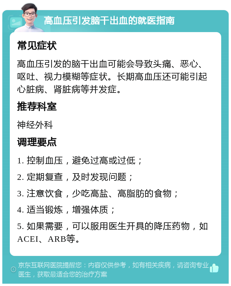 高血压引发脑干出血的就医指南 常见症状 高血压引发的脑干出血可能会导致头痛、恶心、呕吐、视力模糊等症状。长期高血压还可能引起心脏病、肾脏病等并发症。 推荐科室 神经外科 调理要点 1. 控制血压，避免过高或过低； 2. 定期复查，及时发现问题； 3. 注意饮食，少吃高盐、高脂肪的食物； 4. 适当锻炼，增强体质； 5. 如果需要，可以服用医生开具的降压药物，如ACEI、ARB等。