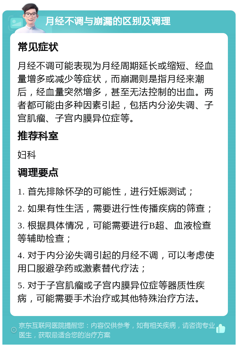 月经不调与崩漏的区别及调理 常见症状 月经不调可能表现为月经周期延长或缩短、经血量增多或减少等症状，而崩漏则是指月经来潮后，经血量突然增多，甚至无法控制的出血。两者都可能由多种因素引起，包括内分泌失调、子宫肌瘤、子宫内膜异位症等。 推荐科室 妇科 调理要点 1. 首先排除怀孕的可能性，进行妊娠测试； 2. 如果有性生活，需要进行性传播疾病的筛查； 3. 根据具体情况，可能需要进行B超、血液检查等辅助检查； 4. 对于内分泌失调引起的月经不调，可以考虑使用口服避孕药或激素替代疗法； 5. 对于子宫肌瘤或子宫内膜异位症等器质性疾病，可能需要手术治疗或其他特殊治疗方法。