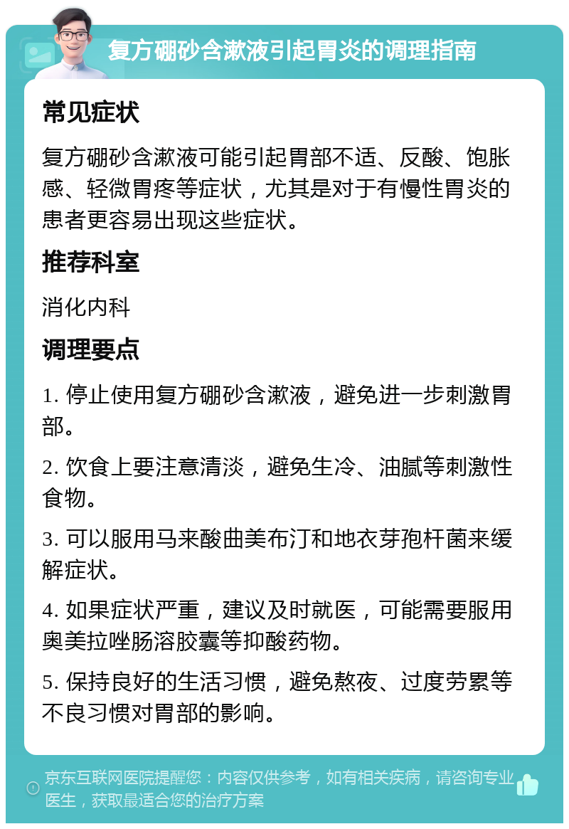 复方硼砂含漱液引起胃炎的调理指南 常见症状 复方硼砂含漱液可能引起胃部不适、反酸、饱胀感、轻微胃疼等症状，尤其是对于有慢性胃炎的患者更容易出现这些症状。 推荐科室 消化内科 调理要点 1. 停止使用复方硼砂含漱液，避免进一步刺激胃部。 2. 饮食上要注意清淡，避免生冷、油腻等刺激性食物。 3. 可以服用马来酸曲美布汀和地衣芽孢杆菌来缓解症状。 4. 如果症状严重，建议及时就医，可能需要服用奥美拉唑肠溶胶囊等抑酸药物。 5. 保持良好的生活习惯，避免熬夜、过度劳累等不良习惯对胃部的影响。