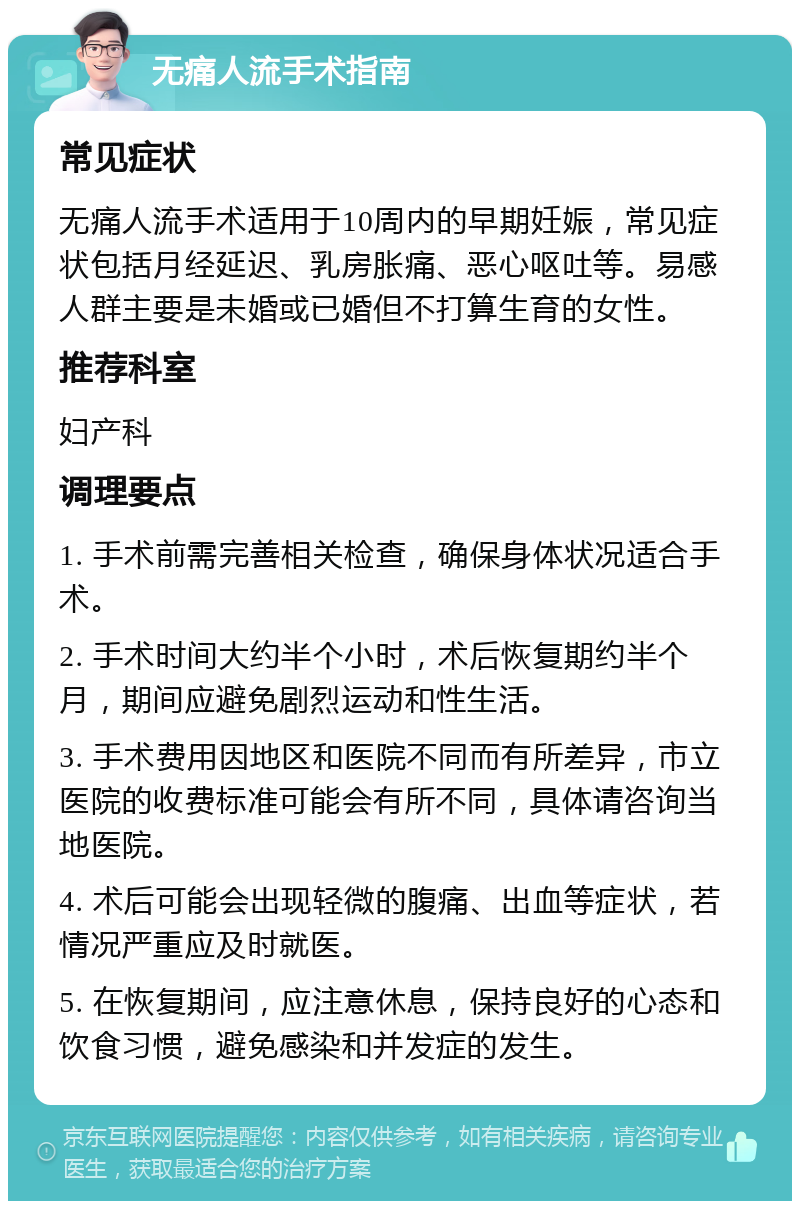 无痛人流手术指南 常见症状 无痛人流手术适用于10周内的早期妊娠，常见症状包括月经延迟、乳房胀痛、恶心呕吐等。易感人群主要是未婚或已婚但不打算生育的女性。 推荐科室 妇产科 调理要点 1. 手术前需完善相关检查，确保身体状况适合手术。 2. 手术时间大约半个小时，术后恢复期约半个月，期间应避免剧烈运动和性生活。 3. 手术费用因地区和医院不同而有所差异，市立医院的收费标准可能会有所不同，具体请咨询当地医院。 4. 术后可能会出现轻微的腹痛、出血等症状，若情况严重应及时就医。 5. 在恢复期间，应注意休息，保持良好的心态和饮食习惯，避免感染和并发症的发生。