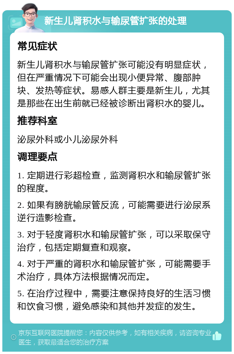 新生儿肾积水与输尿管扩张的处理 常见症状 新生儿肾积水与输尿管扩张可能没有明显症状，但在严重情况下可能会出现小便异常、腹部肿块、发热等症状。易感人群主要是新生儿，尤其是那些在出生前就已经被诊断出肾积水的婴儿。 推荐科室 泌尿外科或小儿泌尿外科 调理要点 1. 定期进行彩超检查，监测肾积水和输尿管扩张的程度。 2. 如果有膀胱输尿管反流，可能需要进行泌尿系逆行造影检查。 3. 对于轻度肾积水和输尿管扩张，可以采取保守治疗，包括定期复查和观察。 4. 对于严重的肾积水和输尿管扩张，可能需要手术治疗，具体方法根据情况而定。 5. 在治疗过程中，需要注意保持良好的生活习惯和饮食习惯，避免感染和其他并发症的发生。