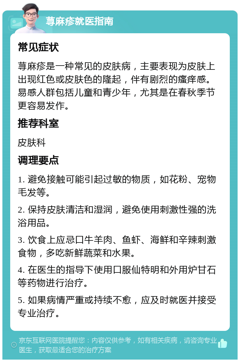 荨麻疹就医指南 常见症状 荨麻疹是一种常见的皮肤病，主要表现为皮肤上出现红色或皮肤色的隆起，伴有剧烈的瘙痒感。易感人群包括儿童和青少年，尤其是在春秋季节更容易发作。 推荐科室 皮肤科 调理要点 1. 避免接触可能引起过敏的物质，如花粉、宠物毛发等。 2. 保持皮肤清洁和湿润，避免使用刺激性强的洗浴用品。 3. 饮食上应忌口牛羊肉、鱼虾、海鲜和辛辣刺激食物，多吃新鲜蔬菜和水果。 4. 在医生的指导下使用口服仙特明和外用炉甘石等药物进行治疗。 5. 如果病情严重或持续不愈，应及时就医并接受专业治疗。