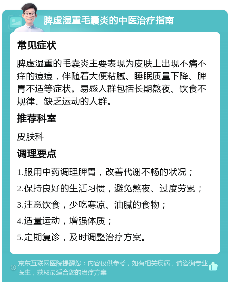 脾虚湿重毛囊炎的中医治疗指南 常见症状 脾虚湿重的毛囊炎主要表现为皮肤上出现不痛不痒的痘痘，伴随着大便粘腻、睡眠质量下降、脾胃不适等症状。易感人群包括长期熬夜、饮食不规律、缺乏运动的人群。 推荐科室 皮肤科 调理要点 1.服用中药调理脾胃，改善代谢不畅的状况； 2.保持良好的生活习惯，避免熬夜、过度劳累； 3.注意饮食，少吃寒凉、油腻的食物； 4.适量运动，增强体质； 5.定期复诊，及时调整治疗方案。