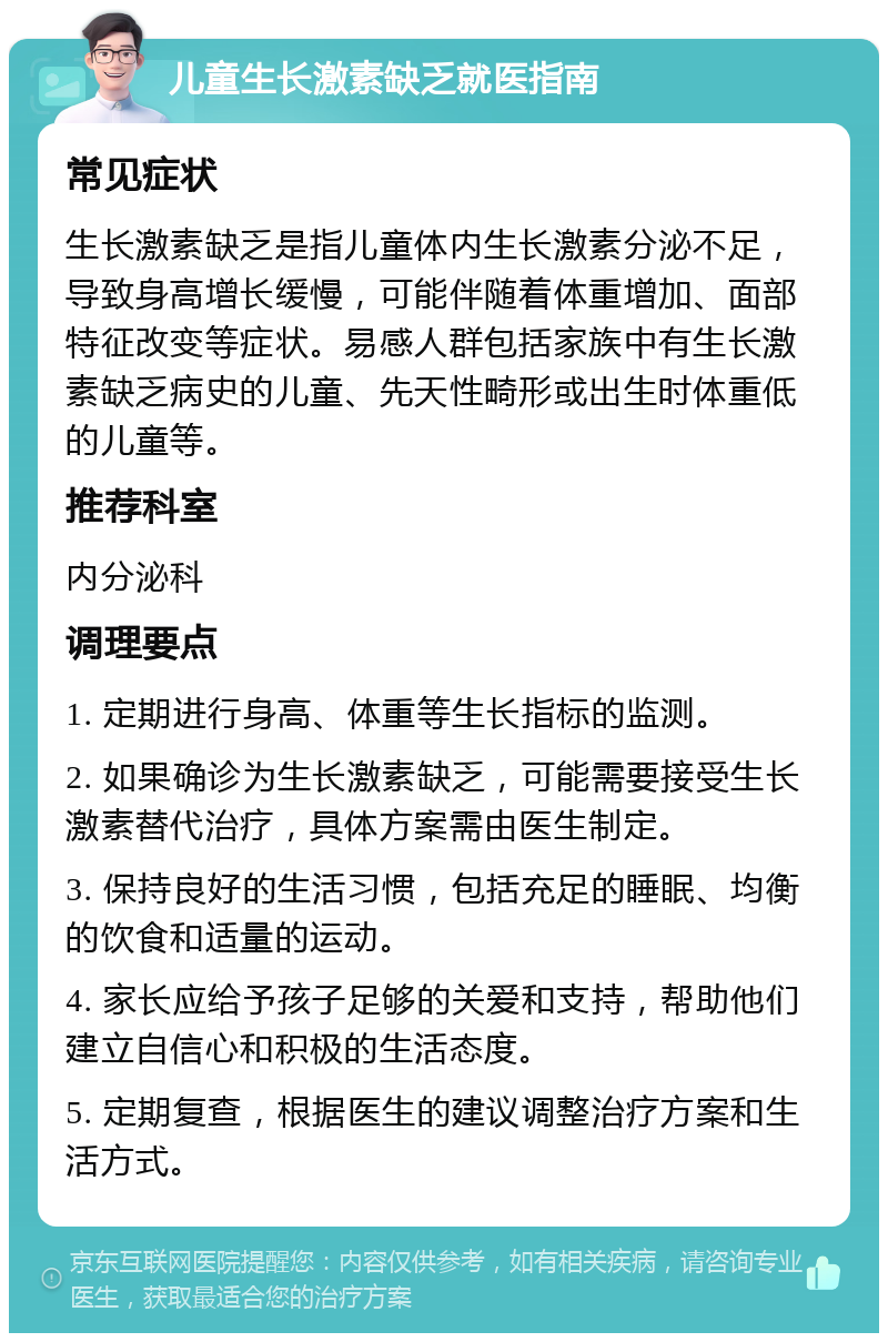 儿童生长激素缺乏就医指南 常见症状 生长激素缺乏是指儿童体内生长激素分泌不足，导致身高增长缓慢，可能伴随着体重增加、面部特征改变等症状。易感人群包括家族中有生长激素缺乏病史的儿童、先天性畸形或出生时体重低的儿童等。 推荐科室 内分泌科 调理要点 1. 定期进行身高、体重等生长指标的监测。 2. 如果确诊为生长激素缺乏，可能需要接受生长激素替代治疗，具体方案需由医生制定。 3. 保持良好的生活习惯，包括充足的睡眠、均衡的饮食和适量的运动。 4. 家长应给予孩子足够的关爱和支持，帮助他们建立自信心和积极的生活态度。 5. 定期复查，根据医生的建议调整治疗方案和生活方式。