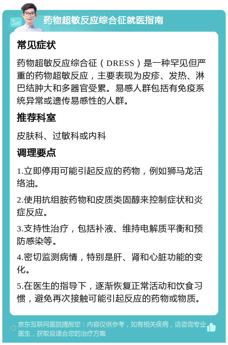 药物超敏反应综合征就医指南 常见症状 药物超敏反应综合征（DRESS）是一种罕见但严重的药物超敏反应，主要表现为皮疹、发热、淋巴结肿大和多器官受累。易感人群包括有免疫系统异常或遗传易感性的人群。 推荐科室 皮肤科、过敏科或内科 调理要点 1.立即停用可能引起反应的药物，例如狮马龙活络油。 2.使用抗组胺药物和皮质类固醇来控制症状和炎症反应。 3.支持性治疗，包括补液、维持电解质平衡和预防感染等。 4.密切监测病情，特别是肝、肾和心脏功能的变化。 5.在医生的指导下，逐渐恢复正常活动和饮食习惯，避免再次接触可能引起反应的药物或物质。