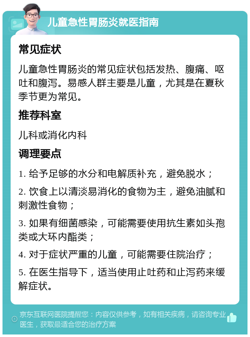 儿童急性胃肠炎就医指南 常见症状 儿童急性胃肠炎的常见症状包括发热、腹痛、呕吐和腹泻。易感人群主要是儿童，尤其是在夏秋季节更为常见。 推荐科室 儿科或消化内科 调理要点 1. 给予足够的水分和电解质补充，避免脱水； 2. 饮食上以清淡易消化的食物为主，避免油腻和刺激性食物； 3. 如果有细菌感染，可能需要使用抗生素如头孢类或大环内酯类； 4. 对于症状严重的儿童，可能需要住院治疗； 5. 在医生指导下，适当使用止吐药和止泻药来缓解症状。