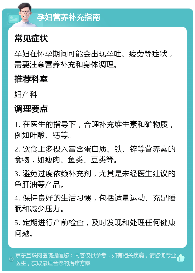 孕妇营养补充指南 常见症状 孕妇在怀孕期间可能会出现孕吐、疲劳等症状，需要注意营养补充和身体调理。 推荐科室 妇产科 调理要点 1. 在医生的指导下，合理补充维生素和矿物质，例如叶酸、钙等。 2. 饮食上多摄入富含蛋白质、铁、锌等营养素的食物，如瘦肉、鱼类、豆类等。 3. 避免过度依赖补充剂，尤其是未经医生建议的鱼肝油等产品。 4. 保持良好的生活习惯，包括适量运动、充足睡眠和减少压力。 5. 定期进行产前检查，及时发现和处理任何健康问题。