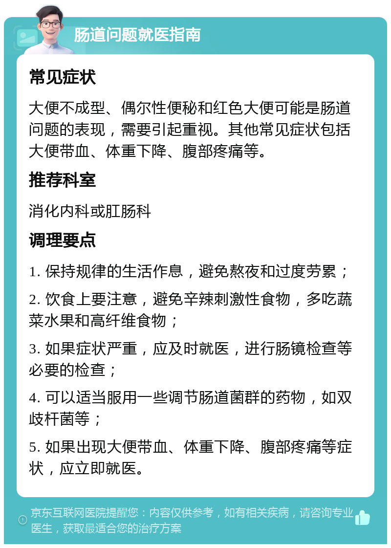 肠道问题就医指南 常见症状 大便不成型、偶尔性便秘和红色大便可能是肠道问题的表现，需要引起重视。其他常见症状包括大便带血、体重下降、腹部疼痛等。 推荐科室 消化内科或肛肠科 调理要点 1. 保持规律的生活作息，避免熬夜和过度劳累； 2. 饮食上要注意，避免辛辣刺激性食物，多吃蔬菜水果和高纤维食物； 3. 如果症状严重，应及时就医，进行肠镜检查等必要的检查； 4. 可以适当服用一些调节肠道菌群的药物，如双歧杆菌等； 5. 如果出现大便带血、体重下降、腹部疼痛等症状，应立即就医。