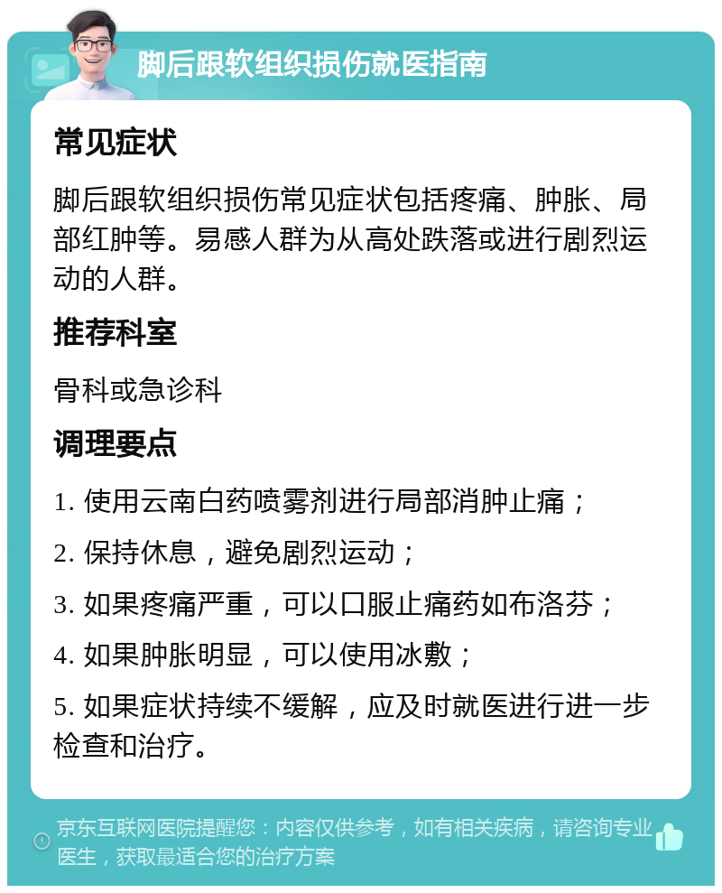 脚后跟软组织损伤就医指南 常见症状 脚后跟软组织损伤常见症状包括疼痛、肿胀、局部红肿等。易感人群为从高处跌落或进行剧烈运动的人群。 推荐科室 骨科或急诊科 调理要点 1. 使用云南白药喷雾剂进行局部消肿止痛； 2. 保持休息，避免剧烈运动； 3. 如果疼痛严重，可以口服止痛药如布洛芬； 4. 如果肿胀明显，可以使用冰敷； 5. 如果症状持续不缓解，应及时就医进行进一步检查和治疗。