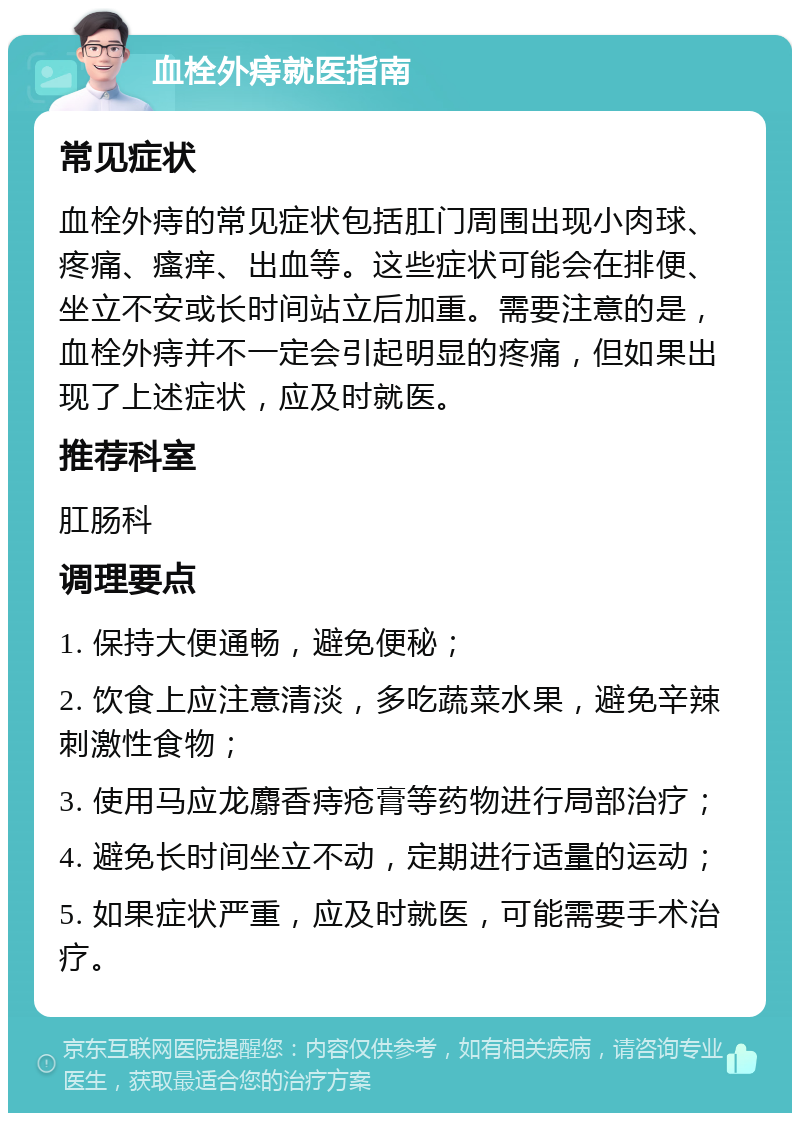 血栓外痔就医指南 常见症状 血栓外痔的常见症状包括肛门周围出现小肉球、疼痛、瘙痒、出血等。这些症状可能会在排便、坐立不安或长时间站立后加重。需要注意的是，血栓外痔并不一定会引起明显的疼痛，但如果出现了上述症状，应及时就医。 推荐科室 肛肠科 调理要点 1. 保持大便通畅，避免便秘； 2. 饮食上应注意清淡，多吃蔬菜水果，避免辛辣刺激性食物； 3. 使用马应龙麝香痔疮膏等药物进行局部治疗； 4. 避免长时间坐立不动，定期进行适量的运动； 5. 如果症状严重，应及时就医，可能需要手术治疗。