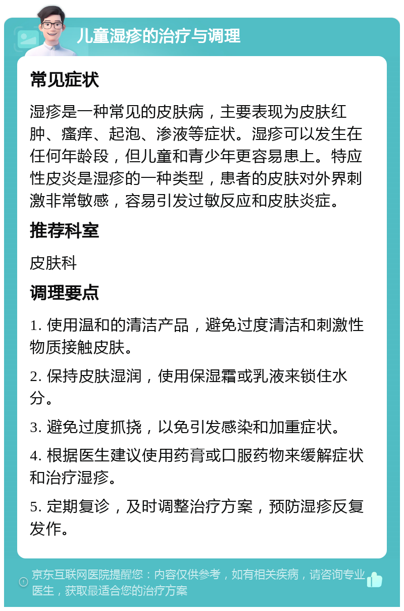 儿童湿疹的治疗与调理 常见症状 湿疹是一种常见的皮肤病，主要表现为皮肤红肿、瘙痒、起泡、渗液等症状。湿疹可以发生在任何年龄段，但儿童和青少年更容易患上。特应性皮炎是湿疹的一种类型，患者的皮肤对外界刺激非常敏感，容易引发过敏反应和皮肤炎症。 推荐科室 皮肤科 调理要点 1. 使用温和的清洁产品，避免过度清洁和刺激性物质接触皮肤。 2. 保持皮肤湿润，使用保湿霜或乳液来锁住水分。 3. 避免过度抓挠，以免引发感染和加重症状。 4. 根据医生建议使用药膏或口服药物来缓解症状和治疗湿疹。 5. 定期复诊，及时调整治疗方案，预防湿疹反复发作。