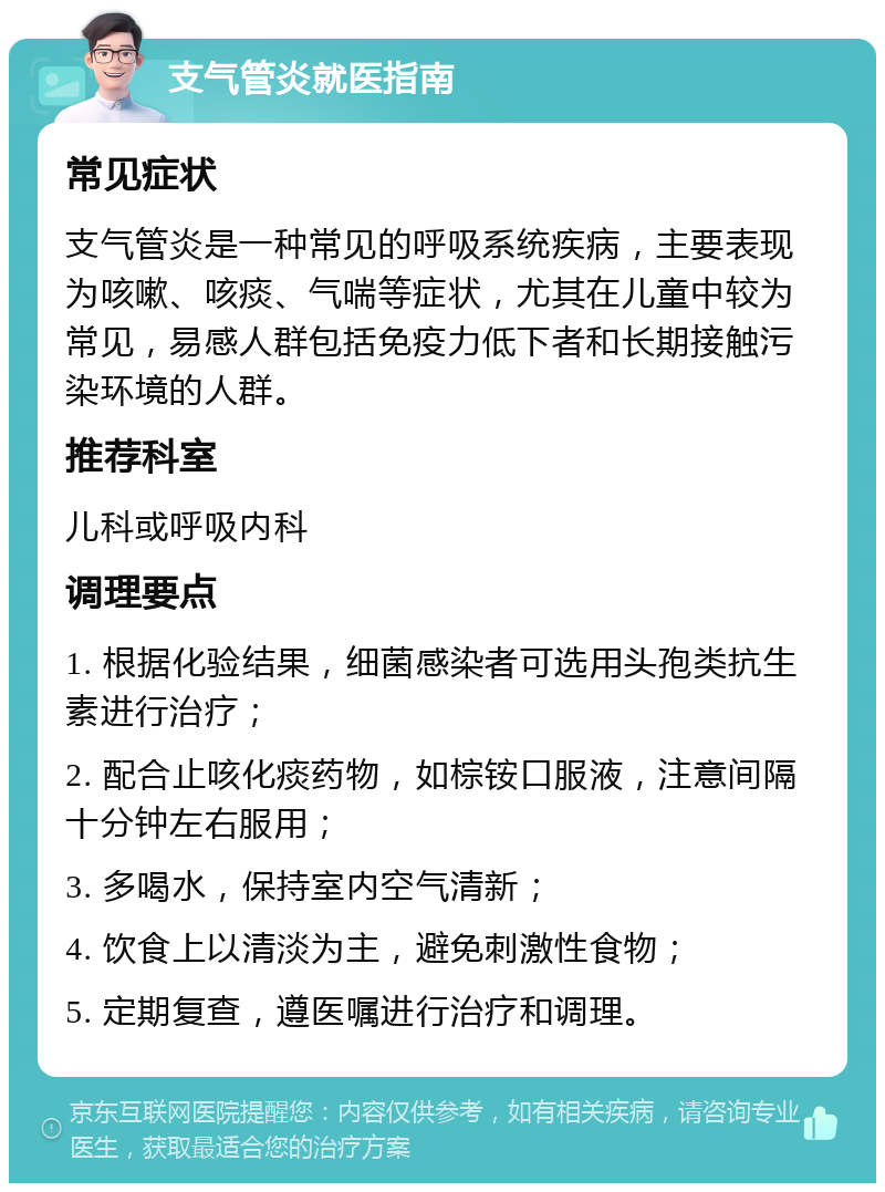 支气管炎就医指南 常见症状 支气管炎是一种常见的呼吸系统疾病，主要表现为咳嗽、咳痰、气喘等症状，尤其在儿童中较为常见，易感人群包括免疫力低下者和长期接触污染环境的人群。 推荐科室 儿科或呼吸内科 调理要点 1. 根据化验结果，细菌感染者可选用头孢类抗生素进行治疗； 2. 配合止咳化痰药物，如棕铵口服液，注意间隔十分钟左右服用； 3. 多喝水，保持室内空气清新； 4. 饮食上以清淡为主，避免刺激性食物； 5. 定期复查，遵医嘱进行治疗和调理。