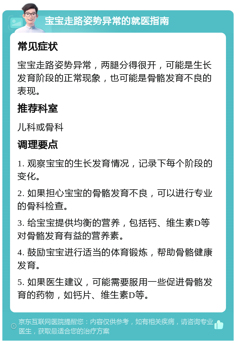 宝宝走路姿势异常的就医指南 常见症状 宝宝走路姿势异常，两腿分得很开，可能是生长发育阶段的正常现象，也可能是骨骼发育不良的表现。 推荐科室 儿科或骨科 调理要点 1. 观察宝宝的生长发育情况，记录下每个阶段的变化。 2. 如果担心宝宝的骨骼发育不良，可以进行专业的骨科检查。 3. 给宝宝提供均衡的营养，包括钙、维生素D等对骨骼发育有益的营养素。 4. 鼓励宝宝进行适当的体育锻炼，帮助骨骼健康发育。 5. 如果医生建议，可能需要服用一些促进骨骼发育的药物，如钙片、维生素D等。