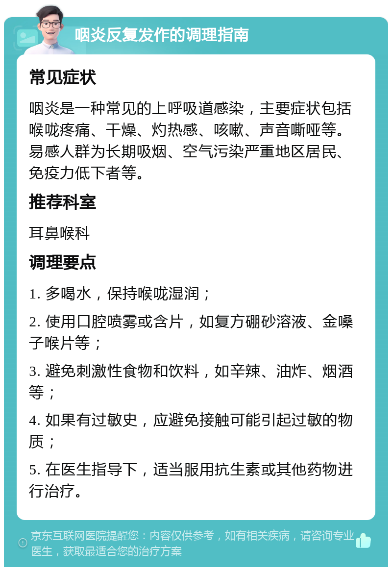 咽炎反复发作的调理指南 常见症状 咽炎是一种常见的上呼吸道感染，主要症状包括喉咙疼痛、干燥、灼热感、咳嗽、声音嘶哑等。易感人群为长期吸烟、空气污染严重地区居民、免疫力低下者等。 推荐科室 耳鼻喉科 调理要点 1. 多喝水，保持喉咙湿润； 2. 使用口腔喷雾或含片，如复方硼砂溶液、金嗓子喉片等； 3. 避免刺激性食物和饮料，如辛辣、油炸、烟酒等； 4. 如果有过敏史，应避免接触可能引起过敏的物质； 5. 在医生指导下，适当服用抗生素或其他药物进行治疗。