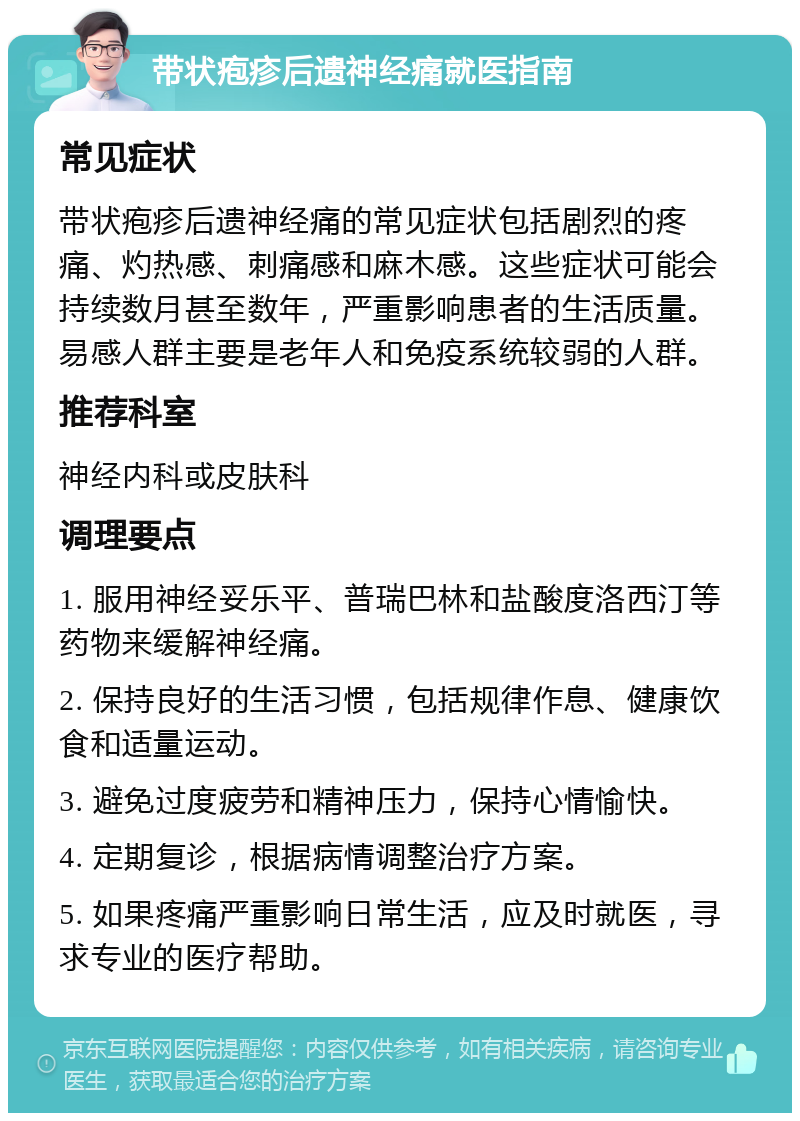 带状疱疹后遗神经痛就医指南 常见症状 带状疱疹后遗神经痛的常见症状包括剧烈的疼痛、灼热感、刺痛感和麻木感。这些症状可能会持续数月甚至数年，严重影响患者的生活质量。易感人群主要是老年人和免疫系统较弱的人群。 推荐科室 神经内科或皮肤科 调理要点 1. 服用神经妥乐平、普瑞巴林和盐酸度洛西汀等药物来缓解神经痛。 2. 保持良好的生活习惯，包括规律作息、健康饮食和适量运动。 3. 避免过度疲劳和精神压力，保持心情愉快。 4. 定期复诊，根据病情调整治疗方案。 5. 如果疼痛严重影响日常生活，应及时就医，寻求专业的医疗帮助。