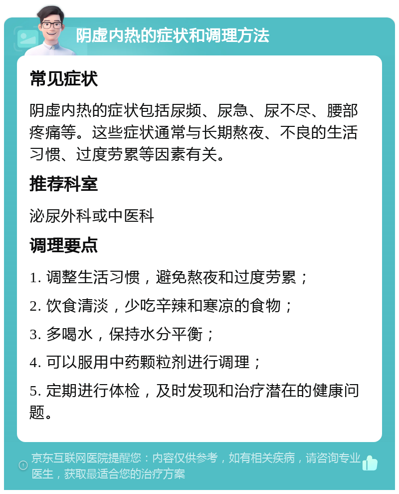 阴虚内热的症状和调理方法 常见症状 阴虚内热的症状包括尿频、尿急、尿不尽、腰部疼痛等。这些症状通常与长期熬夜、不良的生活习惯、过度劳累等因素有关。 推荐科室 泌尿外科或中医科 调理要点 1. 调整生活习惯，避免熬夜和过度劳累； 2. 饮食清淡，少吃辛辣和寒凉的食物； 3. 多喝水，保持水分平衡； 4. 可以服用中药颗粒剂进行调理； 5. 定期进行体检，及时发现和治疗潜在的健康问题。