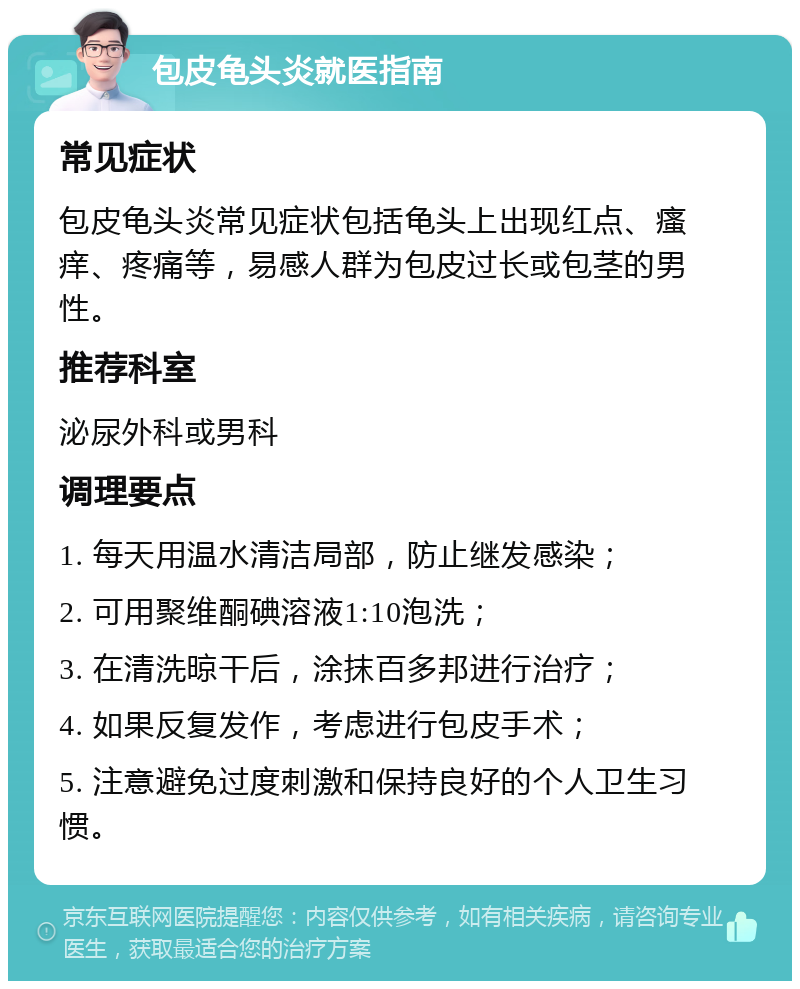 包皮龟头炎就医指南 常见症状 包皮龟头炎常见症状包括龟头上出现红点、瘙痒、疼痛等，易感人群为包皮过长或包茎的男性。 推荐科室 泌尿外科或男科 调理要点 1. 每天用温水清洁局部，防止继发感染； 2. 可用聚维酮碘溶液1:10泡洗； 3. 在清洗晾干后，涂抹百多邦进行治疗； 4. 如果反复发作，考虑进行包皮手术； 5. 注意避免过度刺激和保持良好的个人卫生习惯。