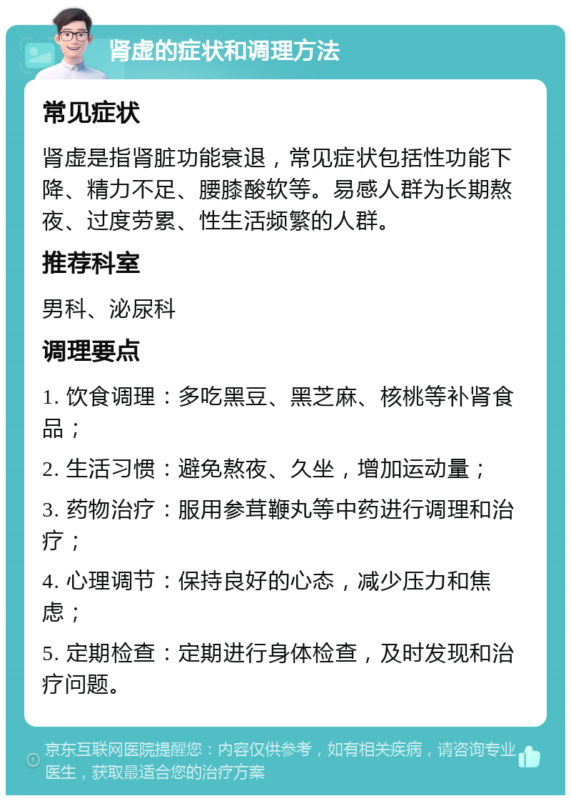 肾虚的症状和调理方法 常见症状 肾虚是指肾脏功能衰退，常见症状包括性功能下降、精力不足、腰膝酸软等。易感人群为长期熬夜、过度劳累、性生活频繁的人群。 推荐科室 男科、泌尿科 调理要点 1. 饮食调理：多吃黑豆、黑芝麻、核桃等补肾食品； 2. 生活习惯：避免熬夜、久坐，增加运动量； 3. 药物治疗：服用参茸鞭丸等中药进行调理和治疗； 4. 心理调节：保持良好的心态，减少压力和焦虑； 5. 定期检查：定期进行身体检查，及时发现和治疗问题。