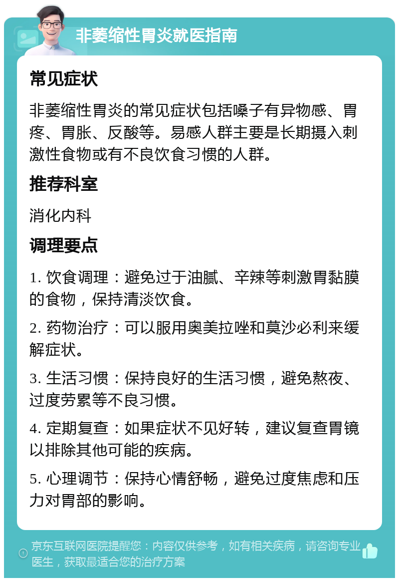 非萎缩性胃炎就医指南 常见症状 非萎缩性胃炎的常见症状包括嗓子有异物感、胃疼、胃胀、反酸等。易感人群主要是长期摄入刺激性食物或有不良饮食习惯的人群。 推荐科室 消化内科 调理要点 1. 饮食调理：避免过于油腻、辛辣等刺激胃黏膜的食物，保持清淡饮食。 2. 药物治疗：可以服用奥美拉唑和莫沙必利来缓解症状。 3. 生活习惯：保持良好的生活习惯，避免熬夜、过度劳累等不良习惯。 4. 定期复查：如果症状不见好转，建议复查胃镜以排除其他可能的疾病。 5. 心理调节：保持心情舒畅，避免过度焦虑和压力对胃部的影响。