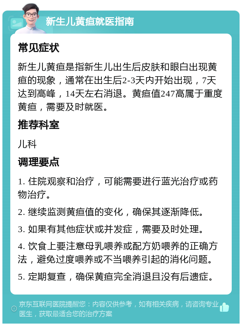 新生儿黄疸就医指南 常见症状 新生儿黄疸是指新生儿出生后皮肤和眼白出现黄疸的现象，通常在出生后2-3天内开始出现，7天达到高峰，14天左右消退。黄疸值247高属于重度黄疸，需要及时就医。 推荐科室 儿科 调理要点 1. 住院观察和治疗，可能需要进行蓝光治疗或药物治疗。 2. 继续监测黄疸值的变化，确保其逐渐降低。 3. 如果有其他症状或并发症，需要及时处理。 4. 饮食上要注意母乳喂养或配方奶喂养的正确方法，避免过度喂养或不当喂养引起的消化问题。 5. 定期复查，确保黄疸完全消退且没有后遗症。