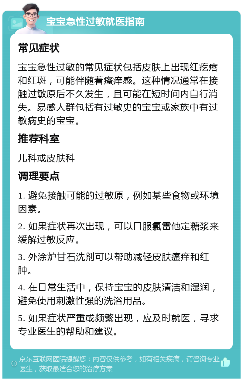 宝宝急性过敏就医指南 常见症状 宝宝急性过敏的常见症状包括皮肤上出现红疙瘩和红斑，可能伴随着瘙痒感。这种情况通常在接触过敏原后不久发生，且可能在短时间内自行消失。易感人群包括有过敏史的宝宝或家族中有过敏病史的宝宝。 推荐科室 儿科或皮肤科 调理要点 1. 避免接触可能的过敏原，例如某些食物或环境因素。 2. 如果症状再次出现，可以口服氯雷他定糖浆来缓解过敏反应。 3. 外涂炉甘石洗剂可以帮助减轻皮肤瘙痒和红肿。 4. 在日常生活中，保持宝宝的皮肤清洁和湿润，避免使用刺激性强的洗浴用品。 5. 如果症状严重或频繁出现，应及时就医，寻求专业医生的帮助和建议。