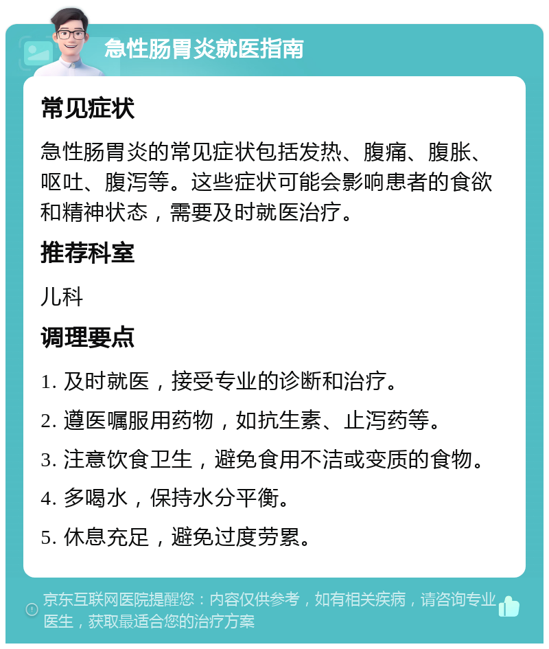 急性肠胃炎就医指南 常见症状 急性肠胃炎的常见症状包括发热、腹痛、腹胀、呕吐、腹泻等。这些症状可能会影响患者的食欲和精神状态，需要及时就医治疗。 推荐科室 儿科 调理要点 1. 及时就医，接受专业的诊断和治疗。 2. 遵医嘱服用药物，如抗生素、止泻药等。 3. 注意饮食卫生，避免食用不洁或变质的食物。 4. 多喝水，保持水分平衡。 5. 休息充足，避免过度劳累。