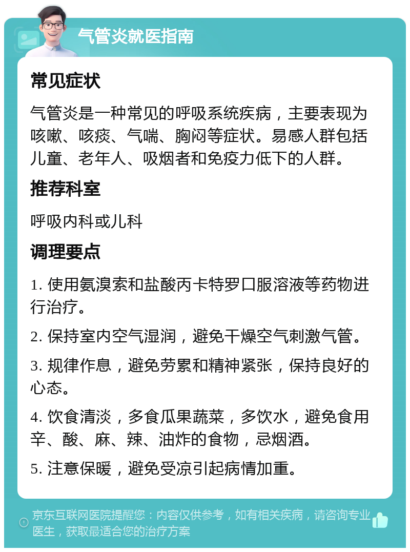 气管炎就医指南 常见症状 气管炎是一种常见的呼吸系统疾病，主要表现为咳嗽、咳痰、气喘、胸闷等症状。易感人群包括儿童、老年人、吸烟者和免疫力低下的人群。 推荐科室 呼吸内科或儿科 调理要点 1. 使用氨溴索和盐酸丙卡特罗口服溶液等药物进行治疗。 2. 保持室内空气湿润，避免干燥空气刺激气管。 3. 规律作息，避免劳累和精神紧张，保持良好的心态。 4. 饮食清淡，多食瓜果蔬菜，多饮水，避免食用辛、酸、麻、辣、油炸的食物，忌烟酒。 5. 注意保暖，避免受凉引起病情加重。