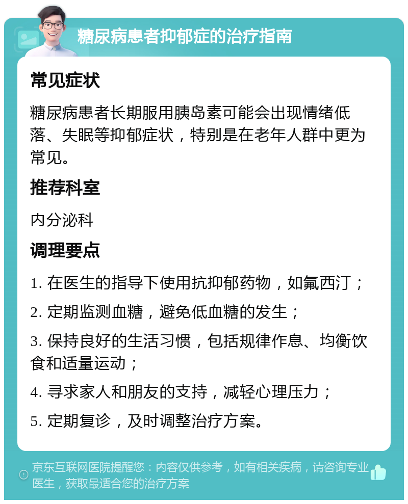 糖尿病患者抑郁症的治疗指南 常见症状 糖尿病患者长期服用胰岛素可能会出现情绪低落、失眠等抑郁症状，特别是在老年人群中更为常见。 推荐科室 内分泌科 调理要点 1. 在医生的指导下使用抗抑郁药物，如氟西汀； 2. 定期监测血糖，避免低血糖的发生； 3. 保持良好的生活习惯，包括规律作息、均衡饮食和适量运动； 4. 寻求家人和朋友的支持，减轻心理压力； 5. 定期复诊，及时调整治疗方案。