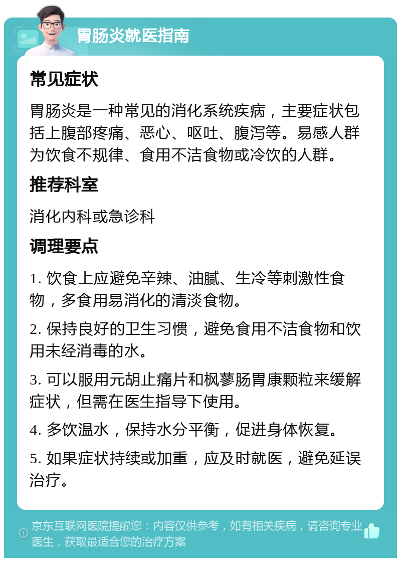 胃肠炎就医指南 常见症状 胃肠炎是一种常见的消化系统疾病，主要症状包括上腹部疼痛、恶心、呕吐、腹泻等。易感人群为饮食不规律、食用不洁食物或冷饮的人群。 推荐科室 消化内科或急诊科 调理要点 1. 饮食上应避免辛辣、油腻、生冷等刺激性食物，多食用易消化的清淡食物。 2. 保持良好的卫生习惯，避免食用不洁食物和饮用未经消毒的水。 3. 可以服用元胡止痛片和枫蓼肠胃康颗粒来缓解症状，但需在医生指导下使用。 4. 多饮温水，保持水分平衡，促进身体恢复。 5. 如果症状持续或加重，应及时就医，避免延误治疗。