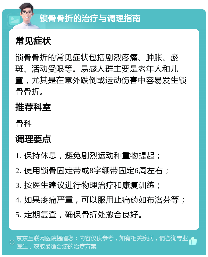 锁骨骨折的治疗与调理指南 常见症状 锁骨骨折的常见症状包括剧烈疼痛、肿胀、瘀斑、活动受限等。易感人群主要是老年人和儿童，尤其是在意外跌倒或运动伤害中容易发生锁骨骨折。 推荐科室 骨科 调理要点 1. 保持休息，避免剧烈运动和重物提起； 2. 使用锁骨固定带或8字绷带固定6周左右； 3. 按医生建议进行物理治疗和康复训练； 4. 如果疼痛严重，可以服用止痛药如布洛芬等； 5. 定期复查，确保骨折处愈合良好。