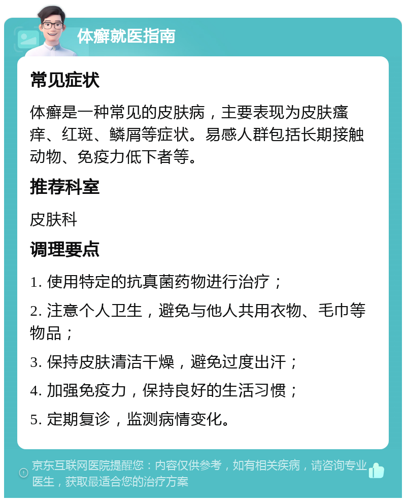 体癣就医指南 常见症状 体癣是一种常见的皮肤病，主要表现为皮肤瘙痒、红斑、鳞屑等症状。易感人群包括长期接触动物、免疫力低下者等。 推荐科室 皮肤科 调理要点 1. 使用特定的抗真菌药物进行治疗； 2. 注意个人卫生，避免与他人共用衣物、毛巾等物品； 3. 保持皮肤清洁干燥，避免过度出汗； 4. 加强免疫力，保持良好的生活习惯； 5. 定期复诊，监测病情变化。