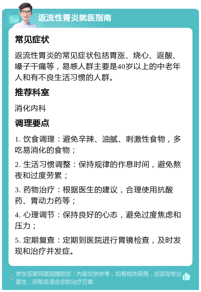 返流性胃炎就医指南 常见症状 返流性胃炎的常见症状包括胃涨、烧心、返酸、嗓子干痛等，易感人群主要是40岁以上的中老年人和有不良生活习惯的人群。 推荐科室 消化内科 调理要点 1. 饮食调理：避免辛辣、油腻、刺激性食物，多吃易消化的食物； 2. 生活习惯调整：保持规律的作息时间，避免熬夜和过度劳累； 3. 药物治疗：根据医生的建议，合理使用抗酸药、胃动力药等； 4. 心理调节：保持良好的心态，避免过度焦虑和压力； 5. 定期复查：定期到医院进行胃镜检查，及时发现和治疗并发症。