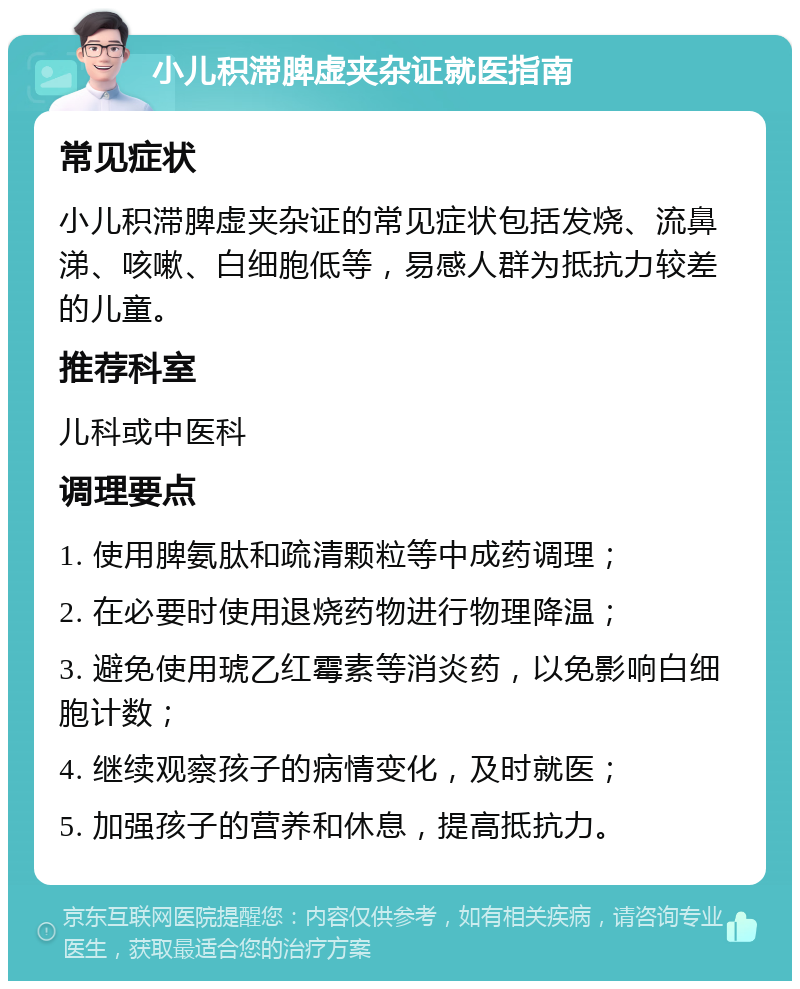 小儿积滞脾虚夹杂证就医指南 常见症状 小儿积滞脾虚夹杂证的常见症状包括发烧、流鼻涕、咳嗽、白细胞低等，易感人群为抵抗力较差的儿童。 推荐科室 儿科或中医科 调理要点 1. 使用脾氨肽和疏清颗粒等中成药调理； 2. 在必要时使用退烧药物进行物理降温； 3. 避免使用琥乙红霉素等消炎药，以免影响白细胞计数； 4. 继续观察孩子的病情变化，及时就医； 5. 加强孩子的营养和休息，提高抵抗力。