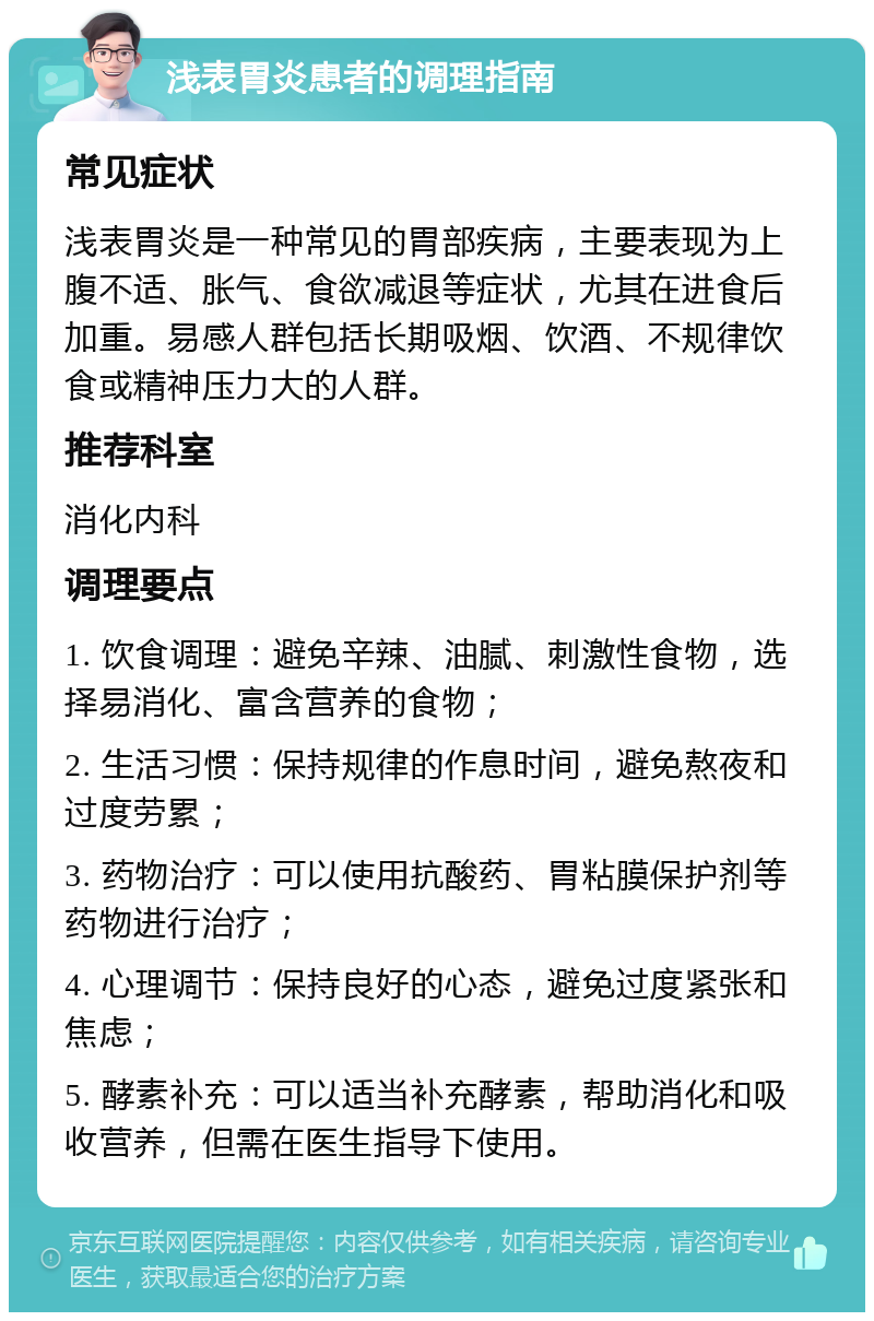 浅表胃炎患者的调理指南 常见症状 浅表胃炎是一种常见的胃部疾病，主要表现为上腹不适、胀气、食欲减退等症状，尤其在进食后加重。易感人群包括长期吸烟、饮酒、不规律饮食或精神压力大的人群。 推荐科室 消化内科 调理要点 1. 饮食调理：避免辛辣、油腻、刺激性食物，选择易消化、富含营养的食物； 2. 生活习惯：保持规律的作息时间，避免熬夜和过度劳累； 3. 药物治疗：可以使用抗酸药、胃粘膜保护剂等药物进行治疗； 4. 心理调节：保持良好的心态，避免过度紧张和焦虑； 5. 酵素补充：可以适当补充酵素，帮助消化和吸收营养，但需在医生指导下使用。